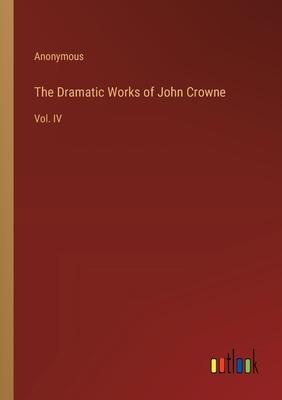 The Dramatic Works of John Crowne: Vol. IV
