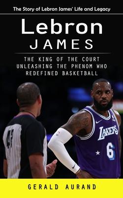 Lebron James: The Story of Lebron James’ Life and Legacy (The King of the Court Unleashing the Phenom Who Redefined Basketball)