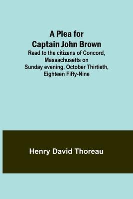 A Plea for Captain John Brown; Read to the citizens of Concord, Massachusetts on Sunday evening, October thirtieth, eighteen fifty-nine