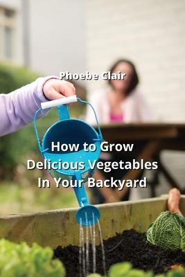 How to Grow Delicious Vegetables In Your Backyard