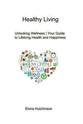 Healthy Living: Unlocking Wellness Your Guide to Lifelong Health and Happiness