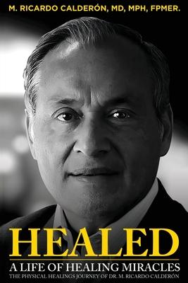 Healed: A Life of Healing Miracles: The physical healings journey of Dr. M. Ricardo Calderón