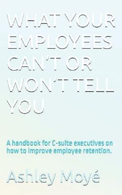 What Your Employees Can’t or Won’t Tell You: A handbook for C-suite executives on how to improve employee retention.