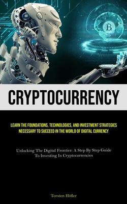 Cryptocurrency: Learn The Foundations, Technologies, And Investment Strategies Necessary To Succeed In The World Of Digital Currency (