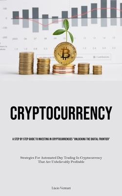 Cryptocurrency: A Step By Step Guide To Investing In Cryptocurrencies Unlocking The Digital Frontier (Strategies For Automated Day T