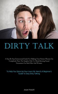 Dirty Talk: A Step By Step Instructional Guide For Making Your Partner Pleasure Go Completely Nuts The Simplest Path To Mind-blowi
