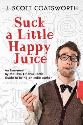 Suck a Little happy Juice: An Irreverent, By-the-Skin-of-Your-Teeth Guide to Being an Indie Author