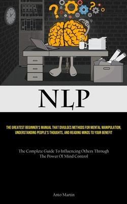 Nlp: The Greatest Beginner’s Manual That Divulges Methods For Mental Manipulation, Understanding People’s Thoughts, And Rea