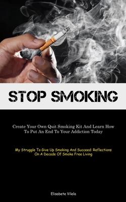 Stop Smoking: Create Your Own Quit Smoking Kit And Learn How To Put An End To Your Addiction Today (My Struggle To Give Up Smoking A
