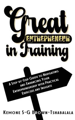 Great Entrepreneur in Training: A Step-by-Step Guide to Navigating and Enhancing Your Entrepreneurship with Practical Exercises and Insights