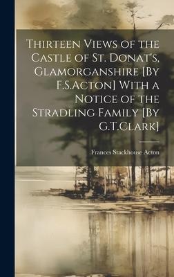 Thirteen Views of the Castle of St. Donat’s, Glamorganshire [By F.S.Acton] With a Notice of the Stradling Family [By G.T.Clark]