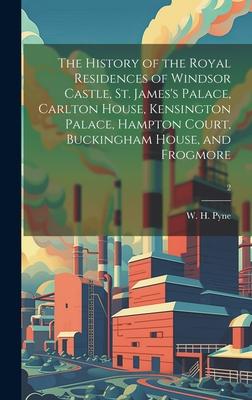 The History of the Royal Residences of Windsor Castle, St. James’s Palace, Carlton House, Kensington Palace, Hampton Court, Buckingham House, and Frog