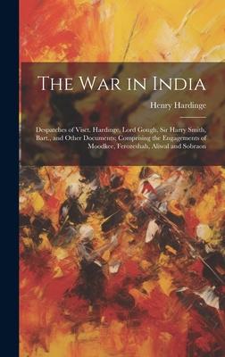 The War in India: Despatches of Visct. Hardinge, Lord Gough, Sir Harry Smith, Bart., and Other Documents; Comprising the Engagements of