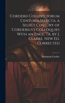 Corderii Colloquiorum Centuria Selecta. a Select Century of Corderius’s Colloquies With an Engl. Tr. by J. Clarke. New Ed. Corrected
