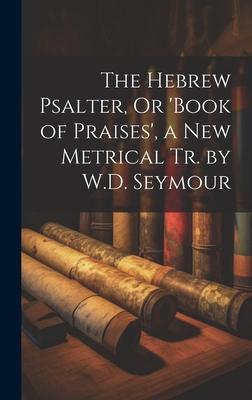 The Hebrew Psalter, Or ’book of Praises’, a New Metrical Tr. by W.D. Seymour