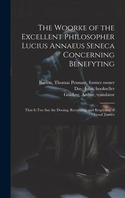The Woorke of the Excellent Philosopher Lucius Annaeus Seneca Concerning Benefyting: That is Too Say the Dooing, Receyuing, and Requyting of Good Turn