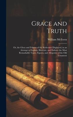 Grace and Truth: Or, the Glory and Fulness of the Redeemer Displayed, in an Attempt to Explain, Illustrate, and Enforce the Most Remark