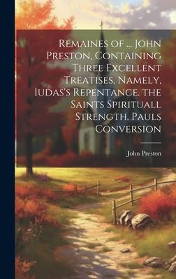 Remaines of ... John Preston, Containing Three Excellent Treatises, Namely, Iudas’s Repentance. the Saints Spirituall Strength. Pauls Conversion