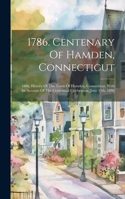 1786. Centenary Of Hamden, Connecticut: 1886. History Of The Town Of Hamden, Connecticut, With An Account Of The Centennial Celebration, June 15th, 18