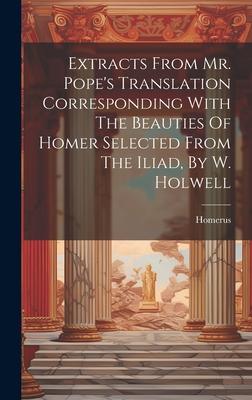 Extracts From Mr. Pope’s Translation Corresponding With The Beauties Of Homer Selected From The Iliad, By W. Holwell