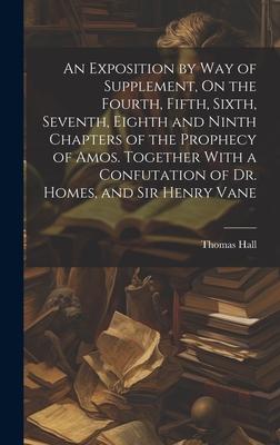An Exposition by Way of Supplement, On the Fourth, Fifth, Sixth, Seventh, Eighth and Ninth Chapters of the Prophecy of Amos. Together With a Confutati