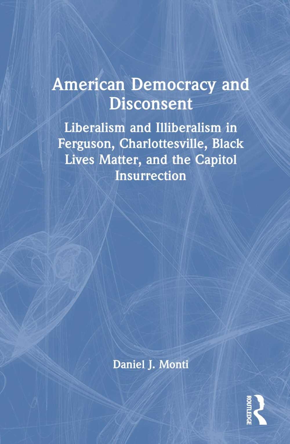 American Democracy and Disconsent: Liberalism, Illiberalism, and Civil Unrest in Ferguson, Charlottesville, Black Lives Matter, and the Capitol Insurr