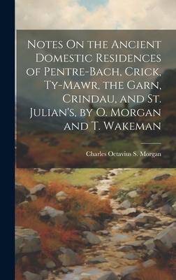 Notes On the Ancient Domestic Residences of Pentre-Bach, Crick, Ty-Mawr, the Garn, Crindau, and St. Julian’s, by O. Morgan and T. Wakeman