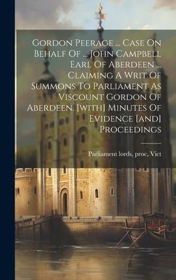 Gordon Peerage ... Case On Behalf Of ... John Campbell Earl Of Aberdeen ... Claiming A Writ Of Summons To Parliament As Viscount Gordon Of Aberdeen. [