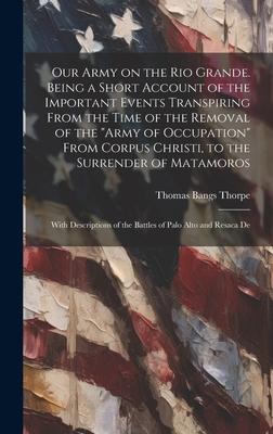 Our Army on the Rio Grande. Being a Short Account of the Important Events Transpiring From the Time of the Removal of the Army of Occupation From Co