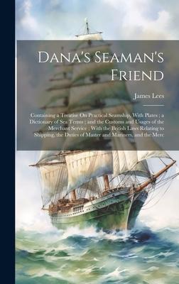 Dana’s Seaman’s Friend: Containing a Treatise On Practical Seamship, With Plates; a Dictionary of Sea Terms; and the Customs and Usages of the