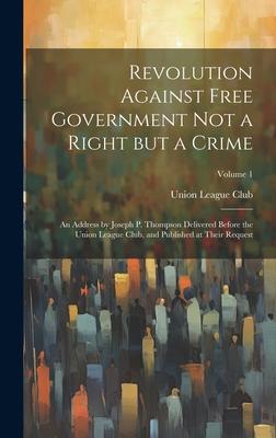 Revolution Against Free Government not a Right but a Crime: An Address by Joseph P. Thompson Delivered Before the Union League Club, and Published at