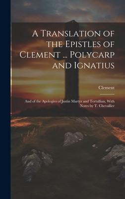 A Translation of the Epistles of Clement ... Polycarp and Ignatius: And of the Apologies of Justin Martyr and Tertullian, With Notes by T. Chevallier