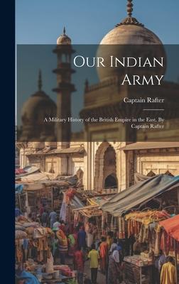 Our Indian Army: A Military History of the British Empire in the East. By Captain Rafter