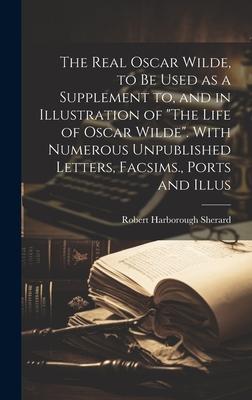 The Real Oscar Wilde, to be Used as a Supplement to, and in Illustration of The Life of Oscar Wilde. With Numerous Unpublished Letters, Facsims., Po