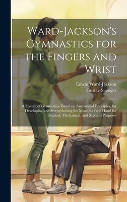 Ward-Jackson’s Gymnastics for the Fingers and Wrist: A System of Gymnastics, Based on Anatomical Principles, for Developing and Strengthening the Musc