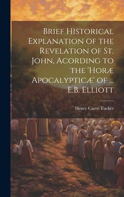 Brief Historical Explanation of the Revelation of St. John, Acording to the ’horæ Apocalypticæ’ of ... E.B. Elliott