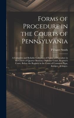 Forms of Procedure in the Courts of Pennsylvania: A Complete and Reliable Collection of Forms of Procedure in the Courts of Quarter Sessions, Orphans’