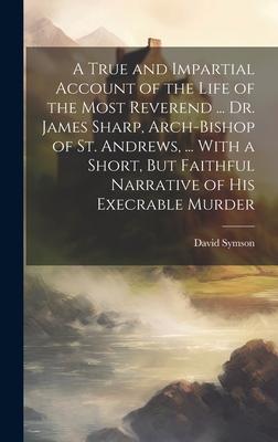 A True and Impartial Account of the Life of the Most Reverend ... Dr. James Sharp, Arch-Bishop of St. Andrews, ... With a Short, But Faithful Narrativ