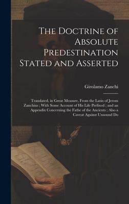 The Doctrine of Absolute Predestination Stated and Asserted: Translated, in Great Measure, From the Latin of Jerom Zanchius; With Some Account of his