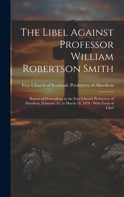The Libel Against Professor William Robertson Smith: Report of Proceedings in the Free Church Presbytery of Aberdeen, February 14, to March 14, 1878: