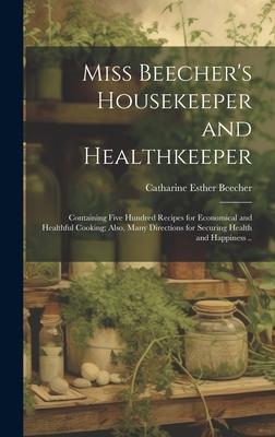 Miss Beecher’s Housekeeper and Healthkeeper: Containing Five Hundred Recipes for Economical and Healthful Cooking; Also, Many Directions for Securing