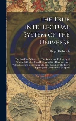 The True Intellectual System of the Universe: The First Part; Wherein all The Reason and Philosophy of Atheism is Confuted, and its Impossibility Demo