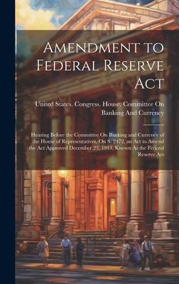 Amendment to Federal Reserve Act: Hearing Before the Committee On Banking and Currency of the House of Representatives, On S. 2472, an Act to Amend th