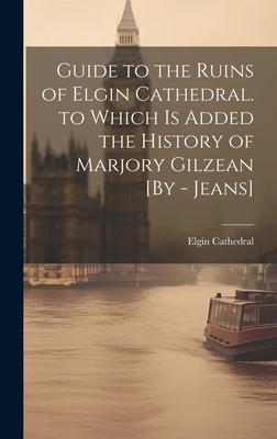 Guide to the Ruins of Elgin Cathedral. to Which Is Added the History of Marjory Gilzean [By - Jeans]