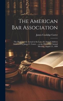 The American Bar Association: The Ideal and the Actual in the Law. the Annual Address Delivered by James C. Carter ... at the Thirteenth Annual Meet