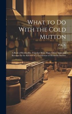 What to Do With the Cold Mutton: A Book of Réchauffés. Together With Many Other Approved Receipts for the Kitchen of a Gentleman of Moderate Income