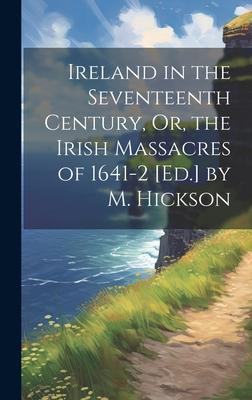 Ireland in the Seventeenth Century, Or, the Irish Massacres of 1641-2 [Ed.] by M. Hickson