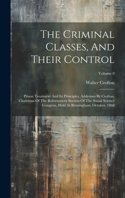 The Criminal Classes, And Their Control: Prison Treatment And Its Principles. Addresses By Crofton, Chairman Of The Reformatory Section Of The Social