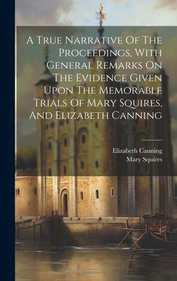 A True Narrative Of The Proceedings, With General Remarks On The Evidence Given Upon The Memorable Trials Of Mary Squires, And Elizabeth Canning