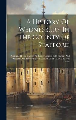 A History Of Wednesbury In The County Of Stafford: Compiled From Various Authentic Sources, Both Ancient And Modern: And Embracing An Account Of The C